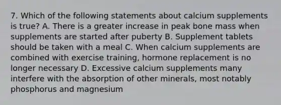 7. Which of the following statements about calcium supplements is true? A. There is a greater increase in peak bone mass when supplements are started after puberty B. Supplement tablets should be taken with a meal C. When calcium supplements are combined with exercise training, hormone replacement is no longer necessary D. Excessive calcium supplements many interfere with the absorption of other minerals, most notably phosphorus and magnesium