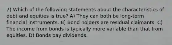 7) Which of the following statements about the characteristics of debt and equities is true? A) They can both be long-term financial instruments. B) Bond holders are residual claimants. C) The income from bonds is typically more variable than that from equities. D) Bonds pay dividends.