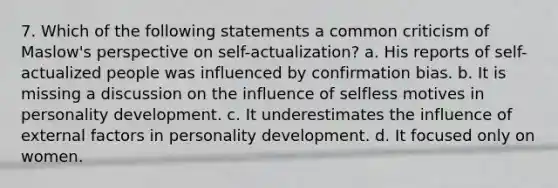 7. Which of the following statements a common criticism of Maslow's perspective on self-actualization? a. His reports of self-actualized people was influenced by confirmation bias. b. It is missing a discussion on the influence of selfless motives in personality development. c. It underestimates the influence of external factors in personality development. d. It focused only on women.