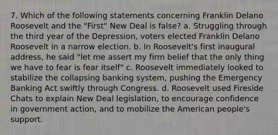 7. Which of the following statements concerning Franklin Delano Roosevelt and the "First" New Deal is false? a. Struggling through the third year of the Depression, voters elected Franklin Delano Roosevelt in a narrow election. b. In Roosevelt's first inaugural address, he said "let me assert my firm belief that the only thing we have to fear is fear itself" c. Roosevelt immediately looked to stabilize the collapsing banking system, pushing the Emergency Banking Act swiftly through Congress. d. Roosevelt used Fireside Chats to explain New Deal legislation, to encourage confidence in government action, and to mobilize the American people's support.