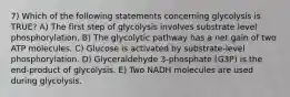 7) Which of the following statements concerning glycolysis is TRUE? A) The first step of glycolysis involves substrate level phosphorylation. B) The glycolytic pathway has a net gain of two ATP molecules. C) Glucose is activated by substrate-level phosphorylation. D) Glyceraldehyde 3-phosphate (G3P) is the end-product of glycolysis. E) Two NADH molecules are used during glycolysis.