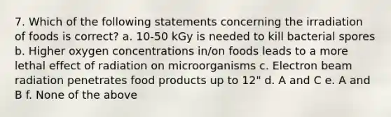 7. Which of the following statements concerning the irradiation of foods is correct? a. 10-50 kGy is needed to kill bacterial spores b. Higher oxygen concentrations in/on foods leads to a more lethal effect of radiation on microorganisms c. Electron beam radiation penetrates food products up to 12" d. A and C e. A and B f. None of the above