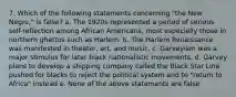 7. Which of the following statements concerning "the New Negro," is false? a. The 1920s represented a period of serious self-reflection among African Americans, most especially those in northern ghettos such as Harlem. b. The Harlem Renaissance was manifested in theater, art, and music. c. Garveyism was a major stimulus for later black nationalistic movements. d. Garvey plans to develop a shipping company called the Black Star Line pushed for blacks to reject the political system and to "return to Africa" instead e. None of the above statements are false