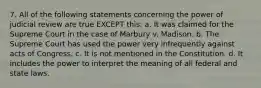 7. All of the following statements concerning the power of judicial review are true EXCEPT this: a. It was claimed for the Supreme Court in the case of Marbury v. Madison. b. The Supreme Court has used the power very infrequently against acts of Congress. c. It is not mentioned in the Constitution. d. It includes the power to interpret the meaning of all federal and state laws.