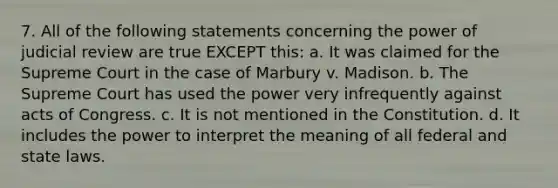 7. All of the following statements concerning the power of judicial review are true EXCEPT this: a. It was claimed for the Supreme Court in the case of Marbury v. Madison. b. The Supreme Court has used the power very infrequently against acts of Congress. c. It is not mentioned in the Constitution. d. It includes the power to interpret the meaning of all federal and state laws.