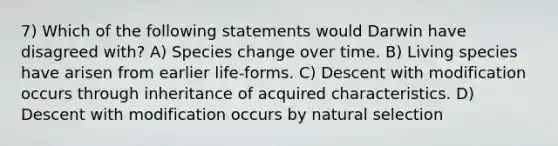 7) Which of the following statements would Darwin have disagreed with? A) Species change over time. B) Living species have arisen from earlier life-forms. C) Descent with modification occurs through inheritance of acquired characteristics. D) Descent with modification occurs by natural selection