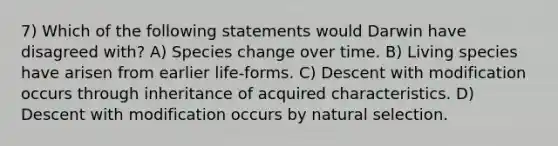 7) Which of the following statements would Darwin have disagreed with? A) Species change over time. B) Living species have arisen from earlier life-forms. C) Descent with modification occurs through inheritance of acquired characteristics. D) Descent with modification occurs by natural selection.