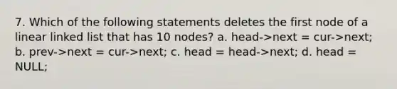 7. Which of the following statements deletes the first node of a linear linked list that has 10 nodes? a. head->next = cur->next; b. prev->next = cur->next; c. head = head->next; d. head = NULL;