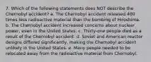 7. Which of the following statements does NOT describe the Chernobyl accident? a. The Chernobyl accident released 400 times less radioactive material than the bombing of Hiroshima. b. The Chernobyl accident increased concerns about nuclear power, even in the United States. c. Thirty-one people died as a result of the Chernobyl accident. d. Soviet and American reactor designs differed significantly, making the Chernobyl accident unlikely in the United States. e. Many people needed to be relocated away from the radioactive material from Chernobyl.