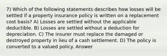 7) Which of the following statements describes how losses will be settled if a property insurance policy is written on a replacement cost basis? A) Losses are settled without the applicable deductible. B) Losses are settled without a deduction for depreciation. C) The insurer must replace the damaged or destroyed property in lieu of a cash settlement. D) The policy is converted to a valued policy. Answer