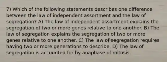 7) Which of the following statements describes one difference between the law of independent assortment and the law of segregation? A) The law of independent assortment explains the segregation of two or more genes relative to one another. B) The law of segregation explains the segregation of two or more genes relative to one another. C) The law of segregation requires having two or more generations to describe. D) The law of segregation is accounted for by anaphase of mitosis.