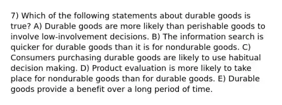 7) Which of the following statements about durable goods is true? A) Durable goods are more likely than perishable goods to involve low-involvement decisions. B) The information search is quicker for durable goods than it is for nondurable goods. C) Consumers purchasing durable goods are likely to use habitual decision making. D) Product evaluation is more likely to take place for nondurable goods than for durable goods. E) Durable goods provide a benefit over a long period of time.