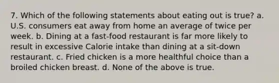 7. Which of the following statements about eating out is true? a. U.S. consumers eat away from home an average of twice per week. b. Dining at a fast-food restaurant is far more likely to result in excessive Calorie intake than dining at a sit-down restaurant. c. Fried chicken is a more healthful choice than a broiled chicken breast. d. None of the above is true.