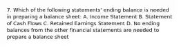 7. Which of the following statements' ending balance is needed in preparing a balance sheet: A. Income Statement B. Statement of Cash Flows C. Retained Earnings Statement D. No ending balances from the other financial statements are needed to prepare a balance sheet