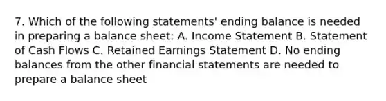 7. Which of the following statements' ending balance is needed in preparing a balance sheet: A. Income Statement B. Statement of Cash Flows C. Retained Earnings Statement D. No ending balances from the other financial statements are needed to prepare a balance sheet