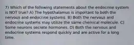 7) Which of the following statements about the endocrine system is NOT true? A) The hypothalamus is important to both the nervous and endocrine systems. B) Both the nervous and endocrine systems may utilize the same chemical molecule. C) Some neurons secrete hormones. D) Both the nervous and endocrine systems respond quickly and are active for a long time.