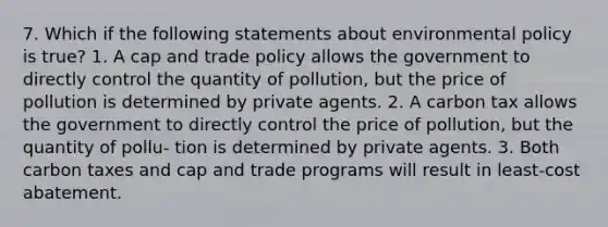 7. Which if the following statements about environmental policy is true? 1. A cap and trade policy allows the government to directly control the quantity of pollution, but the price of pollution is determined by private agents. 2. A carbon tax allows the government to directly control the price of pollution, but the quantity of pollu- tion is determined by private agents. 3. Both carbon taxes and cap and trade programs will result in least-cost abatement.