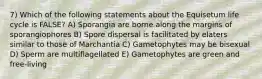 7) Which of the following statements about the Equisetum life cycle is FALSE? A) Sporangia are borne along the margins of sporangiophores B) Spore dispersal is facilitated by elaters similar to those of Marchantia C) Gametophytes may be bisexual D) Sperm are multiflagellated E) Gametophytes are green and free-living