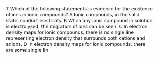 7 Which of the following statements is evidence for the existence of ions in ionic compounds? A Ionic compounds, in the solid state, conduct electricity. B When any ionic compound in solution is electrolysed, the migration of ions can be seen. C In electron density maps for ionic compounds, there is no single line representing electron density that surrounds both cations and anions. D In electron density maps for ionic compounds, there are some single lin