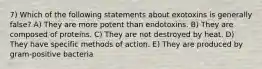 7) Which of the following statements about exotoxins is generally false? A) They are more potent than endotoxins. B) They are composed of proteins. C) They are not destroyed by heat. D) They have specific methods of action. E) They are produced by gram-positive bacteria