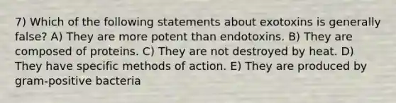 7) Which of the following statements about exotoxins is generally false? A) They are more potent than endotoxins. B) They are composed of proteins. C) They are not destroyed by heat. D) They have specific methods of action. E) They are produced by gram-positive bacteria