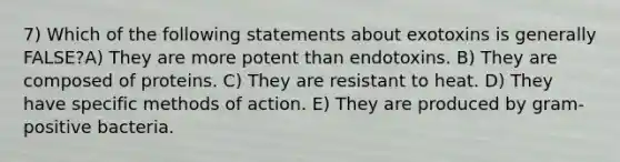 7) Which of the following statements about exotoxins is generally FALSE?A) They are more potent than endotoxins. B) They are composed of proteins. C) They are resistant to heat. D) They have specific methods of action. E) They are produced by gram-positive bacteria.