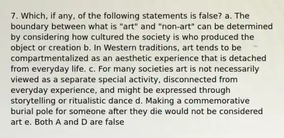 7. Which, if any, of the following statements is false? a. The boundary between what is "art" and "non-art" can be determined by considering how cultured the society is who produced the object or creation b. In Western traditions, art tends to be compartmentalized as an aesthetic experience that is detached from everyday life. c. For many societies art is not necessarily viewed as a separate special activity, disconnected from everyday experience, and might be expressed through storytelling or ritualistic dance d. Making a commemorative burial pole for someone after they die would not be considered art e. Both A and D are false