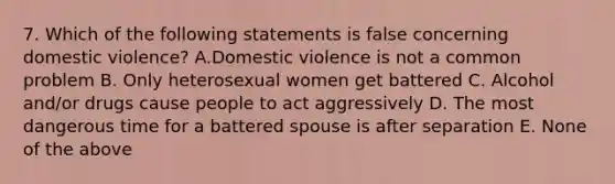 7. Which of the following statements is false concerning domestic violence? A.Domestic violence is not a common problem B. Only heterosexual women get battered C. Alcohol and/or drugs cause people to act aggressively D. The most dangerous time for a battered spouse is after separation E. None of the above