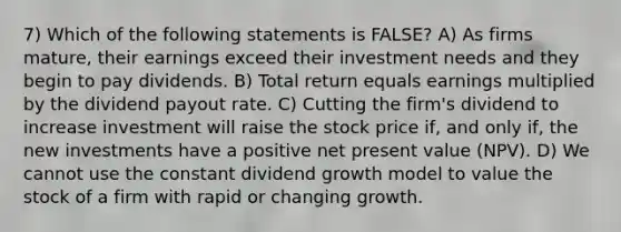 7) Which of the following statements is FALSE? A) As firms mature, their earnings exceed their investment needs and they begin to pay dividends. B) Total return equals earnings multiplied by the dividend payout rate. C) Cutting the firm's dividend to increase investment will raise the stock price if, and only if, the new investments have a positive net present value (NPV). D) We cannot use the constant dividend growth model to value the stock of a firm with rapid or changing growth.