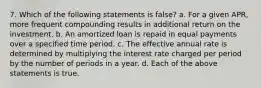 7. Which of the following statements is false? a. For a given APR, more frequent compounding results in additional return on the investment. b. An amortized loan is repaid in equal payments over a specified time period. c. The effective annual rate is determined by multiplying the interest rate charged per period by the number of periods in a year. d. Each of the above statements is true.