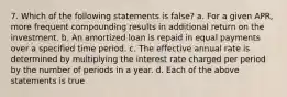 7. Which of the following statements is false? a. For a given APR, more frequent compounding results in additional return on the investment. b. An amortized loan is repaid in equal payments over a specified time period. c. The effective annual rate is determined by multiplying the interest rate charged per period by the number of periods in a year. d. Each of the above statements is true