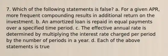 7. Which of the following statements is false? a. For a given APR, more frequent compounding results in additional return on the investment. b. An amortized loan is repaid in equal payments over a specified time period. c. The effective annual rate is determined by multiplying the interest rate charged per period by the number of periods in a year. d. Each of the above statements is true