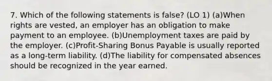 7. Which of the following statements is false? (LO 1) (a)When rights are vested, an employer has an obligation to make payment to an employee. (b)Unemployment taxes are paid by the employer. (c)Profit-Sharing Bonus Payable is usually reported as a long-term liability. (d)The liability for compensated absences should be recognized in the year earned.