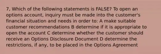 7, Which of the following statements is FALSE? To open an options account, inquiry must be made into the customer's financial situation and needs in order to: A make suitable customer recommendations B determine if it is appropriate to open the account C determine whether the customer should receive an Options Disclosure Document D determine the restrictions, if any, to be placed in the Options Agreement