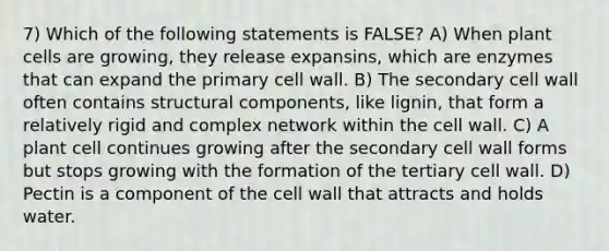 7) Which of the following statements is FALSE? A) When plant cells are growing, they release expansins, which are enzymes that can expand the primary cell wall. B) The secondary cell wall often contains structural components, like lignin, that form a relatively rigid and complex network within the cell wall. C) A plant cell continues growing after the secondary cell wall forms but stops growing with the formation of the tertiary cell wall. D) Pectin is a component of the cell wall that attracts and holds water.