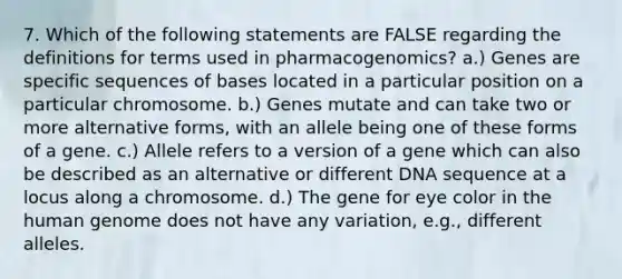 7. Which of the following statements are FALSE regarding the definitions for terms used in pharmacogenomics? a.) Genes are specific sequences of bases located in a particular position on a particular chromosome. b.) Genes mutate and can take two or more alternative forms, with an allele being one of these forms of a gene. c.) Allele refers to a version of a gene which can also be described as an alternative or different DNA sequence at a locus along a chromosome. d.) The gene for eye color in the human genome does not have any variation, e.g., different alleles.