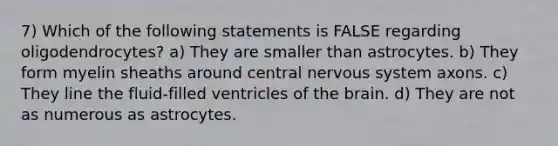 7) Which of the following statements is FALSE regarding oligodendrocytes? a) They are smaller than astrocytes. b) They form myelin sheaths around central nervous system axons. c) They line the fluid-filled ventricles of the brain. d) They are not as numerous as astrocytes.