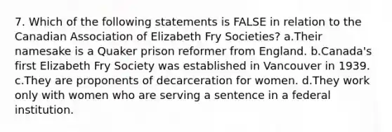 7. Which of the following statements is FALSE in relation to the Canadian Association of Elizabeth Fry Societies? a.Their namesake is a Quaker prison reformer from England. b.Canada's first Elizabeth Fry Society was established in Vancouver in 1939. c.They are proponents of decarceration for women. d.They work only with women who are serving a sentence in a federal institution.