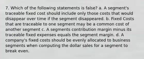 7. Which of the following statements is false? a. A segment's traceable fixed cost should include only those costs that would disappear over time if the segment disappeared. b. Fixed Costs that are traceable to one segment may be a common cost of another segment c. A segments contribution margin minus its traceable fixed expenses equals the segment margin. d. A company's fixed costs should be evenly allocated to business segments when computing the dollar sales for a segment to break even.