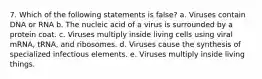 7. Which of the following statements is false? a. Viruses contain DNA or RNA b. The nucleic acid of a virus is surrounded by a protein coat. c. Viruses multiply inside living cells using viral mRNA, tRNA, and ribosomes. d. Viruses cause the synthesis of specialized infectious elements. e. Viruses multiply inside living things.