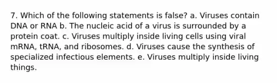 7. Which of the following statements is false? a. Viruses contain DNA or RNA b. The nucleic acid of a virus is surrounded by a protein coat. c. Viruses multiply inside living cells using viral mRNA, tRNA, and ribosomes. d. Viruses cause the synthesis of specialized infectious elements. e. Viruses multiply inside living things.