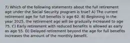 7) Which of the following statements about the full retirement age under the Social Security program is true? A) The current retirement age for full benefits is age 62. B) Beginning in the year 2025, the retirement age will be gradually increased to age 75. C) Early retirement with reduced benefits is allowed as early as age 55. D) Delayed retirement beyond the age for full benefits increases the amount of the monthly benefit.