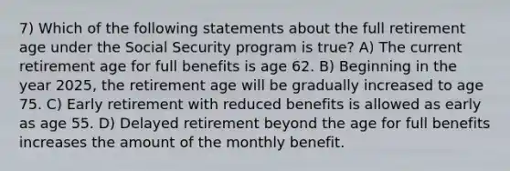 7) Which of the following statements about the full retirement age under the Social Security program is true? A) The current retirement age for full benefits is age 62. B) Beginning in the year 2025, the retirement age will be gradually increased to age 75. C) Early retirement with reduced benefits is allowed as early as age 55. D) Delayed retirement beyond the age for full benefits increases the amount of the monthly benefit.