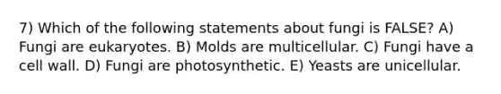 7) Which of the following statements about fungi is FALSE? A) Fungi are eukaryotes. B) Molds are multicellular. C) Fungi have a cell wall. D) Fungi are photosynthetic. E) Yeasts are unicellular.