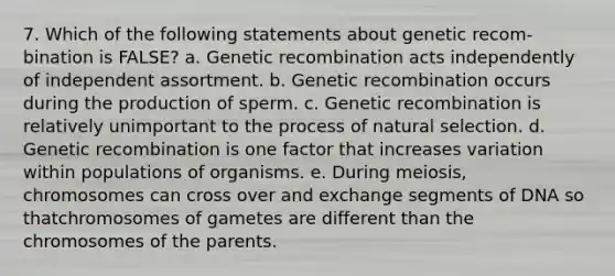 7. Which of the following statements about genetic recom-bination is FALSE? a. Genetic recombination acts independently of independent assortment. b. Genetic recombination occurs during the production of sperm. c. Genetic recombination is relatively unimportant to the process of natural selection. d. Genetic recombination is one factor that increases variation within populations of organisms. e. During meiosis, chromosomes can cross over and exchange segments of DNA so thatchromosomes of gametes are different than the chromosomes of the parents.