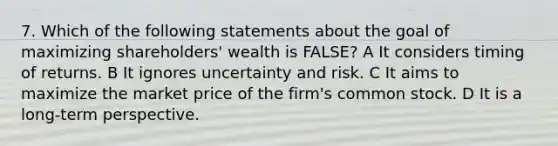 7. Which of the following statements about the goal of maximizing shareholders' wealth is FALSE? A It considers timing of returns. B It ignores uncertainty and risk. C It aims to maximize the market price of the firm's common stock. D It is a long-term perspective.