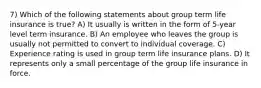 7) Which of the following statements about group term life insurance is true? A) It usually is written in the form of 5-year level term insurance. B) An employee who leaves the group is usually not permitted to convert to individual coverage. C) Experience rating is used in group term life insurance plans. D) It represents only a small percentage of the group life insurance in force.