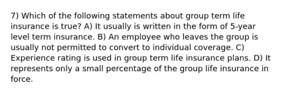 7) Which of the following statements about group term life insurance is true? A) It usually is written in the form of 5-year level term insurance. B) An employee who leaves the group is usually not permitted to convert to individual coverage. C) Experience rating is used in group term life insurance plans. D) It represents only a small percentage of the group life insurance in force.