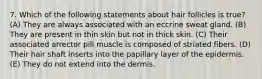7. Which of the following statements about hair follicles is true? (A) They are always associated with an eccrine sweat gland. (B) They are present in thin skin but not in thick skin. (C) Their associated arrector pili muscle is composed of striated fibers. (D) Their hair shaft inserts into the papillary layer of the epidermis. (E) They do not extend into the dermis.