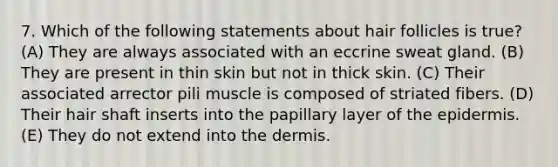 7. Which of the following statements about hair follicles is true? (A) They are always associated with an eccrine sweat gland. (B) They are present in thin skin but not in thick skin. (C) Their associated arrector pili muscle is composed of striated fibers. (D) Their hair shaft inserts into the papillary layer of the epidermis. (E) They do not extend into the dermis.